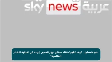 نمو متسارع.. كيف تطورت قناة سكاي نيوز لتصبح رائدة في تغطية الأخبار العالمية؟